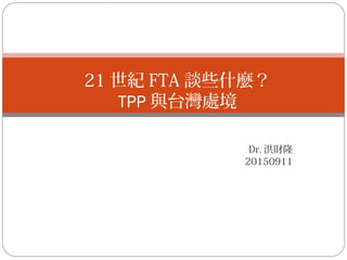 Dr. 洪財隆
20150911
21 世紀 FTA 談些什麼？
TPP 與台灣處境
 