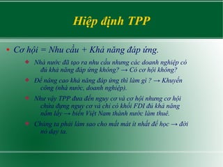 Hiệp định TPP
● Cơ hội = Nhu cầu + Khả năng đáp ứng.
 Nhà nước đã tạo ra nhu cầu nhưng các doanh nghiệp có
đủ khả năng đáp ứng không? → Có cơ hội không?
 Để nâng cao khả năng đáp ứng thì làm gì ? → Khuyến
công (nhà nước, doanh nghiệp).
 Như vậy TPP đưa đến nguy cơ và cơ hội nhưng cơ hội
chứa đựng nguy cơ và chỉ có khối FDI đủ khả năng
nắm lấy → biến Việt Nam thành nước làm thuê.
 Chúng ta phải làm sao cho mất mát ít nhất để học → đời
nó dạy ta.
 