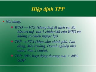 Hiệp định TPP
● Nội dung:
 WTO → FTA (Hàng hoá & dịch vụ, Sở
hữu trí tuệ, van 1 chiều:Mở cửa WTO và
không có chiều ngược lại)
 TPP → FTA (Mua sắm chính phủ, Lao
động, Môi trường, Doanh nghiệp nhà
nước, Van 2 chiều).
 TPP: 30% hoạt động thương mại + 40%
GDP
 