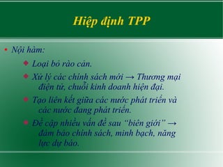 Hiệp định TPP
● Nội hàm:
 Loại bỏ rào cản.
 Xử lý các chính sách mới → Thương mại
điện tử, chuỗi kinh doanh hiện đại.
 Tạo liên kết giữa các nước phát triển và
các nước đang phát triển.
 Đề cập nhiều vấn đề sau “biên giới” →
đảm bảo chính sách, minh bạch, năng
lực dự báo.
 