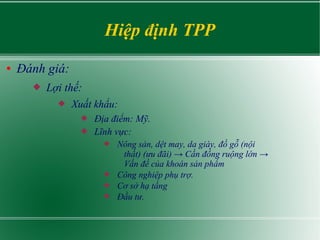 Hiệp định TPP
● Đánh giá:
 Lợi thế:
 Xuất khẩu:
 Địa điểm: Mỹ.
 Lĩnh vực:
 Nông sản, dệt may, da giày, đồ gỗ (nội
thất) (ưu đãi) → Cần đồng ruộng lớn →
Vấn đề của khoán sản phẩm
 Công nghiệp phụ trợ.
 Cơ sở hạ tầng
 Đầu tư.
 