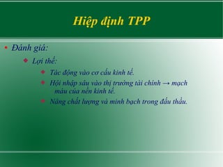Hiệp định TPP
● Đánh giá:
 Lợi thế:
 Tác động vào cơ cấu kinh tế.
 Hội nhập sâu vào thị trường tài chính → mạch
máu của nền kinh tế.
 Nâng chất lượng và minh bạch trong đấu thầu.
 