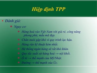 Hiệp định TPP
● Đánh giá:
 Nguy cơ:
 Hàng hoá vào Việt Nam với giá rẻ, công năng
phong phú, mẫu mã đẹp.
 Chăn nuôi gặp khó vì quy trình lạc hậu.
 Hàng rào kỹ thuật kém nhất.
 Hệ thống ngân hàng sẽ rất khó khăn.
 Quy tắc xuất xứ hàng hoá → nội khối.
 Ô tô → thế mạnh của Mỹ/Nhật.
 Đường → thế mạnh của Úc.
 