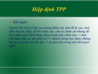 Hiệp định TPP
● Kết luận:
Người Việt (Chỉ số IQ cao nhưng khôn vặt, tính đố kị cao, tinh
thần hợp tác thấp, độ khó hiểu cao, cần cù chăm chỉ nhưng dễ
thoả mãn) nhất định đứng vững trong trận chiến này → hạn
chế thấp nhất cái giá phải trả → nhanh chóng học được những
bài học quý giá mà đời dạy → tự vươn lên trong một thời gian
ngắn.
 