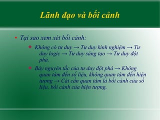 Lãnh đạo và bối cảnh
● Tại sao xem xét bối cảnh:
 Không có tư duy → Tư duy kinh nghiệm → Tư
duy logic → Tư duy sáng tạo → Tư duy đột
phá.
 Bảy nguyên tắc của tư duy đột phá → Không
quan tâm đến số liệu, không quan tâm đến hiện
tượng → Cái cần quan tâm là bối cảnh của số
liệu, bối cảnh của hiện tượng.
 