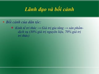 Lãnh đạo và bối cảnh
● Bối cảnh của dân tộc:
 Kinh tế tri thức → Giá trị gia tăng → sản phẩm-
dịch vụ (30% giá trị nguyên liệu, 70% giá trị
tri thức)
 