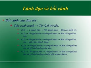 Lãnh đạo và bối cảnh
● Bối cảnh của dân tộc:
 Siêu cạnh tranh → Từ v2.0 trở lên.
 v0.0 → 1 người bán → 100 người mua → Bán cái mình có.
 v1.0 → 20 người bán → 80 người mua → Bán cái người ta
cần.
 v2.0 → 40 người bán → 60 người mua → Bán cái người ta
cần + giữ chân khách hàng.
 v2.0e → 60 người bán → 40 người mua → Bán cái người ta
cần và giữ chân bằng cảm xúc.
 v3.0 → 80 người bán → 20 người mua → Bán cái người ta
cần và giữ chân bằng cả năm giác quan của họ.
 