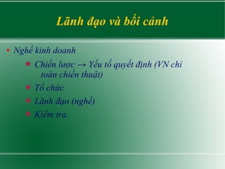 Lãnh đạo và bối cảnh
● Nghề kinh doanh
 Chiến lược → Yếu tố quyết định (VN chỉ
toàn chiến thuật)
 Tổ chức
 Lãnh đạo (nghề)
 Kiểm tra
 
