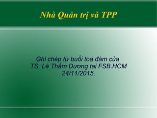 Nhà Quản trị và TPP
Ghi chép từ buổi toạ đàm của
TS. Lê Thẩm Dương tại FSB.HCM
24/11/2015.
 