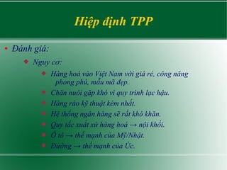 Hiệp định TPP
● Đánh giá:
 Nguy cơ:
 Hàng hoá vào Việt Nam với giá rẻ, công năng
phong phú, mẫu mã đẹp.
 Chăn nuôi gặp ...