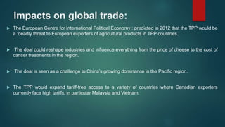 Impacts on global trade:
 The European Centre for International Political Economy : predicted in 2012 that the TPP would be
a ‘deadly threat to European exporters of agricultural products in TPP countries.
 The deal could reshape industries and influence everything from the price of cheese to the cost of
cancer treatments in the region.
 The deal is seen as a challenge to China’s growing dominance in the Pacific region.
 The TPP would expand tariff-free access to a variety of countries where Canadian exporters
currently face high tariffs, in particular Malaysia and Vietnam.
 
