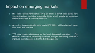 Impact on emerging markets
 The Trans-Pacific Partnership (TPP) are likely to divert trade away from
non-participating countries, especially those which qualify as emerging
market economies. E.G china and India.
 According to one estimate trade worth $2.7 billion will be diverted away
from India with this deal.
 TPP may present challenges for the least developed countries. For
example, some of the developing countries may get affected by Vietnam’s
improved market access in the US. E.G Bangladesh.
 