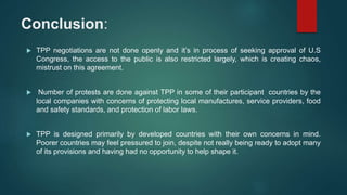 Conclusion:
 TPP negotiations are not done openly and it’s in process of seeking approval of U.S
Congress, the access to the public is also restricted largely, which is creating chaos,
mistrust on this agreement.
 Number of protests are done against TPP in some of their participant countries by the
local companies with concerns of protecting local manufactures, service providers, food
and safety standards, and protection of labor laws.
 TPP is designed primarily by developed countries with their own concerns in mind.
Poorer countries may feel pressured to join, despite not really being ready to adopt many
of its provisions and having had no opportunity to help shape it.
 