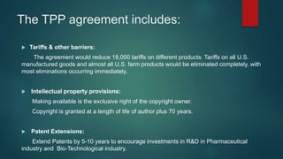 The TPP agreement includes:
 Tariffs & other barriers:
The agreement would reduce 18,000 tariffs on different products. Tariffs on all U.S.
manufactured goods and almost all U.S. farm products would be eliminated completely, with
most eliminations occurring immediately.
 Intellectual property provisions:
Making available is the exclusive right of the copyright owner.
Copyright is granted at a length of life of author plus 70 years.
 Patent Extensions:
Extend Patents by 5-10 years to encourage investments in R&D in Pharmaceutical
industry and Bio-Technological industry.
 