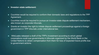  Investor–state settlement:
 Countries would be required to conform their domestic laws and regulations to the TPP
Agreement.
 Countries would be required to pursue an investor-state dispute settlement mechanism,
also known as corporate tribunals.
 Grants an investor the right to initiate dispute settlement proceedings against a foreign
government in TPP tribunals under international law.
 WikiLeaks released a draft of the TPP's Investment according to which global
corporations could sue governments in tribunals organized by the World Bank or the
United Nations to obtain compensation from them for loss of expected future profits due
to government actions.
 