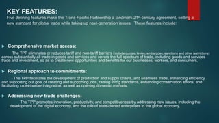 KEY FEATURES:
Five defining features make the Trans-Pacific Partnership a landmark 21st-century agreement, setting a
new standard for global trade while taking up next-generation issues. These features include:
 Comprehensive market access:
The TPP eliminates or reduces tariff and non-tariff barriers (include quotas, levies, embargoes, sanctions and other restrictions)
across substantially all trade in goods and services and covers the full spectrum of trade, including goods and services
trade and investment, so as to create new opportunities and benefits for our businesses, workers, and consumers.
 Regional approach to commitments:
The TPP facilitates the development of production and supply chains, and seamless trade, enhancing efficiency
and supporting our goal of creating and supporting jobs, raising living standards, enhancing conservation efforts, and
facilitating cross-border integration, as well as opening domestic markets.
 Addressing new trade challenges:
The TPP promotes innovation, productivity, and competitiveness by addressing new issues, including the
development of the digital economy, and the role of state-owned enterprises in the global economy.
 