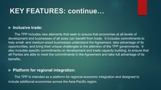 KEY FEATURES: continue…
 Inclusive trade:
The TPP includes new elements that seek to ensure that economies at all levels of
development and businesses of all sizes can benefit from trade. It includes commitments to
help small- and medium-sized businesses understand the Agreement, take advantage of its
opportunities, and bring their unique challenges to the attention of the TPP governments. It
also includes specific commitments on development and trade capacity building, to ensure that
all Parties are able to meet the commitments in the Agreement and take full advantage of its
benefits.
 Platform for regional integration:
The TPP is intended as a platform for regional economic integration and designed to
include additional economies across the Asia-Pacific region.
 