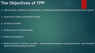 The Objectives of TPP:
 High-standard, ambitious, comprehensive, and balanced agreement that will promote economic growth
 Support the creation and retention of jobs
 Enhance innovation
 Productivity and competitiveness
 Raise living standards
 Reduce poverty in member countries; and promote transparency, good governance, and enhanced
labor and environmental protections.
 