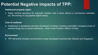 Potential Negative impacts of TPP:
Intellectual property rights:
 Adopt criminal sanctions for copyright violation that is done without a commercial motivation
(ex. file sharing of copyrighted digital media).
Cost of medicine
 Healthcare in developed and less developed countries including potentially increased prices of
medical drugs due to patent extensions , which could threaten millions of lives.
Environment:
 TPP will further threaten environment in least developed countries like Vietnam and Singapore.
 