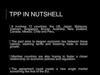 TPP IN NUTSHELL
1.It involves 12 countries: the US, Japan, Malaysia,
Vietnam, Singapore, Brunei, Australia, New Zealand,
Canada, Mexico, Chile and Peru.
2.The pact aims to deepen economic ties between these
nations, slashing tariffs and fostering trade to boost
growth.
3.Member countries are also hoping to foster a closer
relationship on economic policies and regulation.
4.The agreement could create a new single market
something like that of the EU.
 