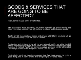 GOODS & SERVICES THAT
ARE GOING TO BE
AFFECTED?
In all, some 18,000 tariffs are affected.
The signatories have said they will either eliminate or reduce tariffs and
other restrictive policies from agricultural products and industrial goods.
Tariffs on US manufactured goods and almost all US farm products will go
almost immediately once the deal is ratified.
On textiles and clothing, they will be removing all tariffs, but while the US
Trade Representative says most tariffs will be removed immediately after
the deal is ratified, "tariffs on some sensitive products will be eliminated
over longer time frames as agreed by the TPP Parties".
On trade in services, they have agreed that free trade would be quite a
good thing, and in some areas, they are going to liberalise trade.
 
