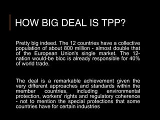 HOW BIG DEAL IS TPP?
Pretty big indeed. The 12 countries have a collective
population of about 800 million - almost double that
of the European Union's single market. The 12-
nation would-be bloc is already responsible for 40%
of world trade.
The deal is a remarkable achievement given the
very different approaches and standards within the
member countries, including environmental
protection, workers' rights and regulatory coherence
- not to mention the special protections that some
countries have for certain industries
 