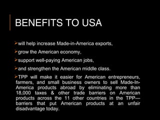 BENEFITS TO USA
will help increase Made-in-America exports,
grow the American economy,
support well-paying American jobs,
and strengthen the American middle class.
TPP will make it easier for American entrepreneurs,
farmers, and small business owners to sell Made-In-
America products abroad by eliminating more than
18,000 taxes & other trade barriers on American
products across the 11 other countries in the TPP—
barriers that put American products at an unfair
disadvantage today.
 