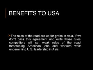 BENEFITS TO USA
The rules of the road are up for grabs in Asia. If we
don't pass this agreement and write those rules,
competitors will set weak rules of the road,
threatening American jobs and workers while
undermining U.S. leadership in Asia.
 