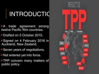 INTRODUCTION
A trade agreement among
twelve Pacific Rim countries.
Drafted on 5 October 2015.
Signed on 4 February 2016 in
Auckland, New Zealand.
Seven years of negotiations.
Not entered yet into force.
TPP concern many matters of
public policy.
 