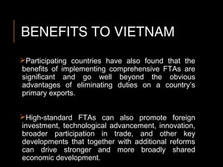BENEFITS TO VIETNAM
Participating countries have also found that the
benefits of implementing comprehensive FTAs are
significant and go well beyond the obvious
advantages of eliminating duties on a country’s
primary exports.
High-standard FTAs can also promote foreign
investment, technological advancement, innovation,
broader participation in trade, and other key
developments that together with additional reforms
can drive stronger and more broadly shared
economic development.
 