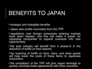 BENEFITS TO JAPAN
strategic and intangible benefits
Japan also profits concretely from the TPP.
regulations over foreign companies entering markets
have been relaxed, and this will make it easier for
Japanese companies to expand overseas into new
opportunities.
the auto industry will benefit from a phase-in in the
reduction of tariffs on their exports.
the lowering of tariffs on farm, dairy, and other goods
will help lower the costs of these items to Japanese
consumers.
the completion of the TPP will give Japan leverage to
quickly conclude trade agreements with other countries.
 