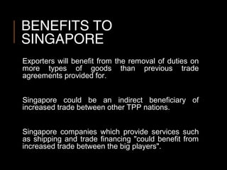 BENEFITS TO
SINGAPORE
Exporters will benefit from the removal of duties on
more types of goods than previous trade
agreements provided for.
Singapore could be an indirect beneficiary of
increased trade between other TPP nations.
Singapore companies which provide services such
as shipping and trade financing "could benefit from
increased trade between the big players".
 