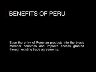 BENEFITS OF PERU
Ease the entry of Peruvian products into the bloc’s
member countries and improve access granted
through existing trade agreements.
 