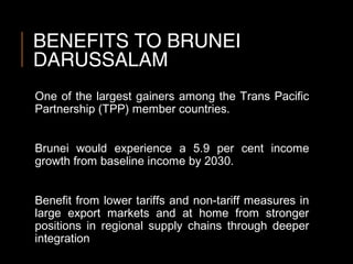 BENEFITS TO BRUNEI
DARUSSALAM
One of the largest gainers among the Trans Pacific
Partnership (TPP) member countries.
Brunei would experience a 5.9 per cent income
growth from baseline income by 2030.
Benefit from lower tariffs and non-tariff measures in
large export markets and at home from stronger
positions in regional supply chains through deeper
integration
 