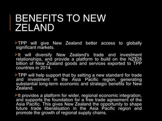 BENEFITS TO NEW
ZELAND
TPP will give New Zealand better access to globally
significant markets.
It will diversify New Zealand's trade and investment
relationships, and provide a platform to build on the NZ$28
billion of New Zealand goods and services exported to TPP
countries in 2014.
TPP will help support that by setting a new standard for trade
and investment in the Asia Pacific region, generating
substantial long-term economic and strategic benefits for New
Zealand.
It provides a platform for wider, regional economic integration,
and supports the foundation for a free trade agreement of the
Asia Pacific. This gives New Zealand the opportunity to shape
future trade liberalisation in the Asia Pacific region and
promote the growth of regional supply chains.
 
