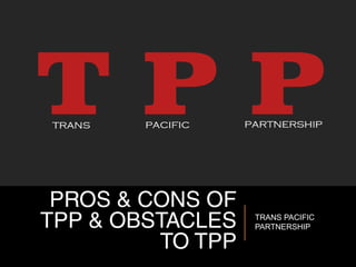 PROS & CONS OF
TPP & OBSTACLES
TO TPP
TRANS PACIFIC
PARTNERSHIP
 