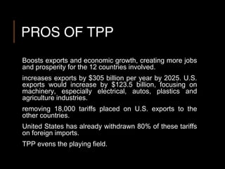 PROS OF TPP
Boosts exports and economic growth, creating more jobs
and prosperity for the 12 countries involved.
increases exports by $305 billion per year by 2025. U.S.
exports would increase by $123.5 billion, focusing on
machinery, especially electrical, autos, plastics and
agriculture industries.
removing 18,000 tariffs placed on U.S. exports to the
other countries.
United States has already withdrawn 80% of these tariffs
on foreign imports.
TPP evens the playing field.
 