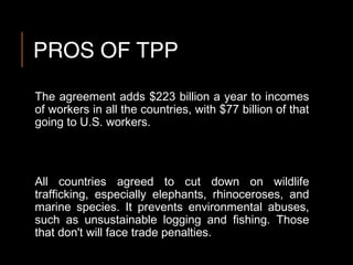 PROS OF TPP
The agreement adds $223 billion a year to incomes
of workers in all the countries, with $77 billion of that
going to U.S. workers.
All countries agreed to cut down on wildlife
trafficking, especially elephants, rhinoceroses, and
marine species. It prevents environmental abuses,
such as unsustainable logging and fishing. Those
that don't will face trade penalties.
 