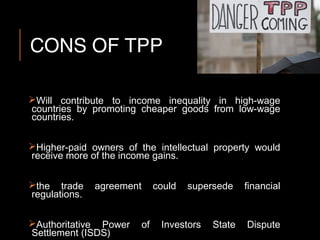CONS OF TPP
Will contribute to income inequality in high-wage
countries by promoting cheaper goods from low-wage
countries.
Higher-paid owners of the intellectual property would
receive more of the income gains.
the trade agreement could supersede financial
regulations.
Authoritative Power of Investors State Dispute
Settlement (ISDS)
 