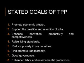 STATED GOALS OF TPP
1. Promote economic growth.
2. Support the creation and retention of jobs.
3. Enhance innovation, productivity and
competitiveness.
4. Raise living standards.
5. Reduce poverty in our countries.
6. Rnd promote transparency.
7. Good governance.
8. Enhanced labor and environmental protections.
 