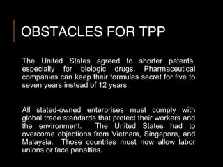 OBSTACLES FOR TPP
The United States agreed to shorter patents,
especially for biologic drugs. Pharmaceutical
companies can keep their formulas secret for five to
seven years instead of 12 years.
All stated-owned enterprises must comply with
global trade standards that protect their workers and
the environment. The United States had to
overcome objections from Vietnam, Singapore, and
Malaysia. Those countries must now allow labor
unions or face penalties.
 