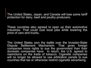 The United States, Japan, and Canada will lose some tariff
protection for dairy, beef and poultry producers.
These countries also agreed to open up their automotive
industries. That could cost local jobs while lowering the
price of cars and trucks.
The United States won the battle over the Investor-State
Dispute Settlement Mechanism. That gives foreign
companies more rights to sue the government than their
domestic companies have. In return, the U.S. agreed to
restrictions on the trade of tobacco. Cigarette companies
will no longer be allowed to use arbitration panels to sue
countries that tax or otherwise restrict cigarette advertising.
 