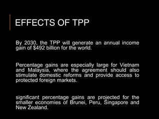 EFFECTS OF TPP
By 2030, the TPP will generate an annual income
gain of $492 billion for the world.
Percentage gains are especially large for Vietnam
and Malaysia, where the agreement should also
stimulate domestic reforms and provide access to
protected foreign markets.
significant percentage gains are projected for the
smaller economies of Brunei, Peru, Singapore and
New Zealand.
 