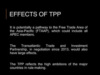 EFFECTS OF TPP
It is potentially a pathway to the Free Trade Area of
the Asia-Pacific (FTAAP), which could include all
APEC members.
The Transatlantic Trade and Investment
Partnership, in negotiation since 2013, would also
have large effects.
The TPP reflects the high ambitions of the major
countries in rule-making.
 