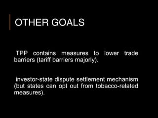 OTHER GOALS
TPP contains measures to lower trade
barriers (tariff barriers majorly).
investor-state dispute settlement mechanism
(but states can opt out from tobacco-related
measures).
 