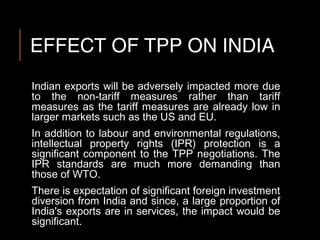 EFFECT OF TPP ON INDIA
Indian exports will be adversely impacted more due
to the non-tariff measures rather than tariff
measures as the tariff measures are already low in
larger markets such as the US and EU.
In addition to labour and environmental regulations,
intellectual property rights (IPR) protection is a
significant component to the TPP negotiations. The
IPR standards are much more demanding than
those of WTO.
There is expectation of significant foreign investment
diversion from India and since, a large proportion of
India's exports are in services, the impact would be
significant.
 