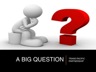 A BIG QUESTION TRANS PACIFIC
PARTNERSHIP
 
