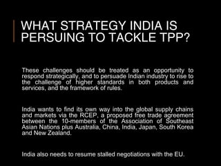 WHAT STRATEGY INDIA IS
PERSUING TO TACKLE TPP?
These challenges should be treated as an opportunity to
respond strategically, and to persuade Indian industry to rise to
the challenge of higher standards in both products and
services, and the framework of rules.
India wants to find its own way into the global supply chains
and markets via the RCEP, a proposed free trade agreement
between the 10-members of the Association of Southeast
Asian Nations plus Australia, China, India, Japan, South Korea
and New Zealand.
India also needs to resume stalled negotiations with the EU.
 