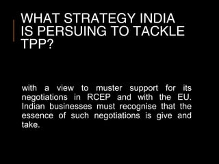WHAT STRATEGY INDIA
IS PERSUING TO TACKLE
TPP?
with a view to muster support for its
negotiations in RCEP and with the EU.
Indian businesses must recognise that the
essence of such negotiations is give and
take.
 