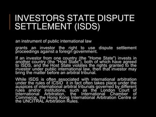 INVESTORS STATE DISPUTE
SETTLEMENT (ISDS)
an instrument of public international law
grants an investor the right to use dispute settlement
proceedings against a foreign government.
If an investor from one country (the "Home State") invests in
another country (the "Host State"), both of which have agreed
to ISDS, and the Host State violates the rights granted to the
investor under public international law, then that investor may
bring the matter before an arbitral tribunal.
While ISDS is often associated with international arbitration
under the rules of ICSID it in fact often takes place under the
auspices of international arbitral tribunals governed by different
rules and/or institutions, such as the London Court of
International Arbitration, the International Chamber of
Commerce, the Hong Kong International Arbitration Centre or
the UNCITRAL Arbitration Rules.
 